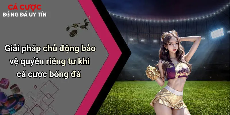 Giải pháp chủ động bảo vệ quyền riêng tư khi cá cược bóng đá