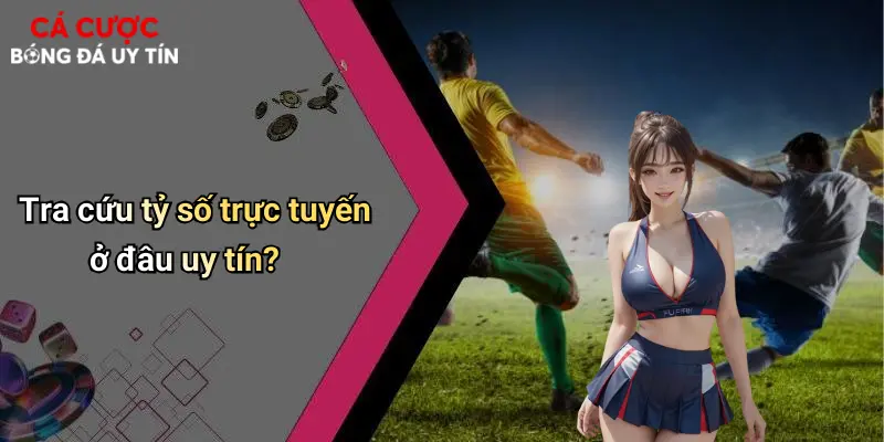 Tra cứu tỷ số trực tuyến ở đâu uy tín?